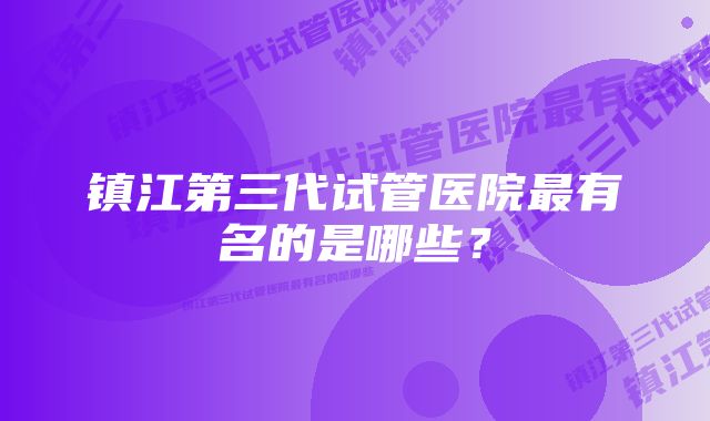 镇江第三代试管医院最有名的是哪些?