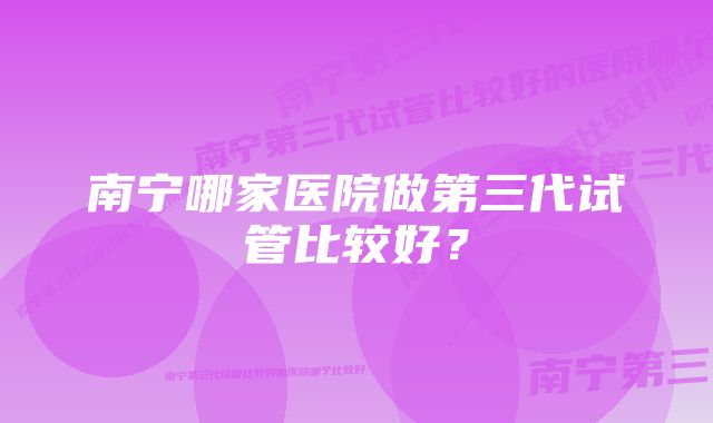 南宁哪家医院做第三代试管比较好?