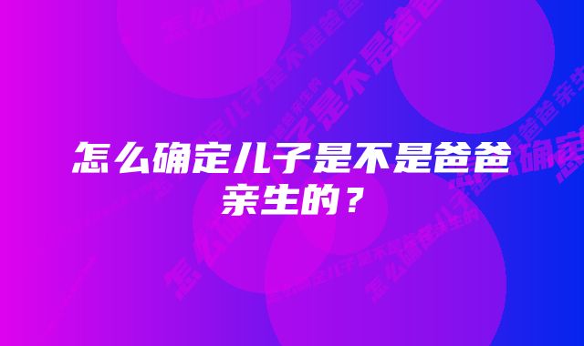 怎么确定儿子是不是爸爸亲生的?