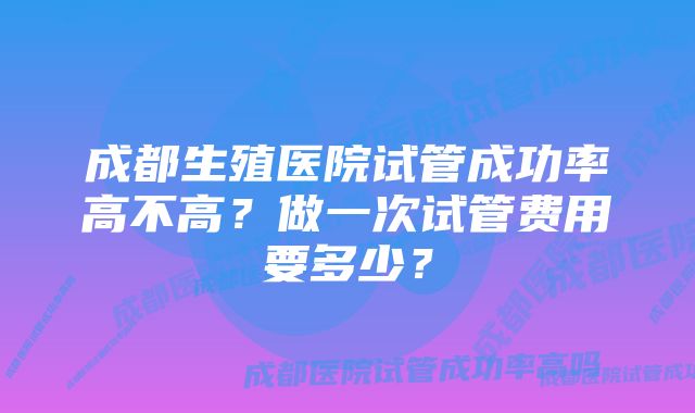 成都生殖医院试管成功率高不高?做一次试管费用要多少?