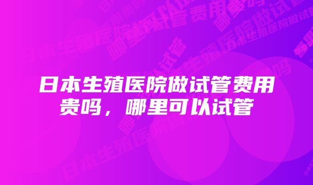 日本生殖医院做试管费用贵吗,哪里可以试管