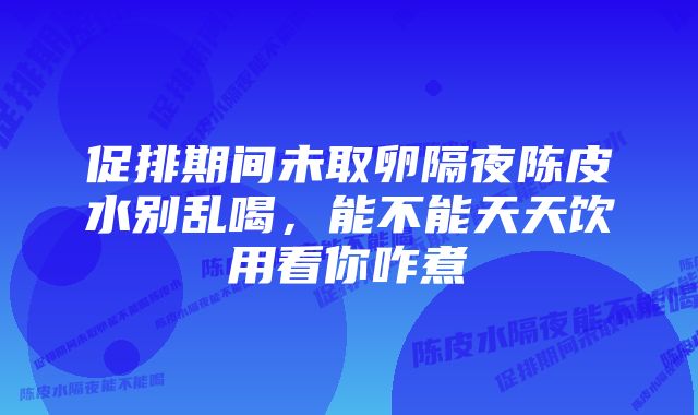 促排期间未取卵隔夜陈皮水别乱喝,能不能天天饮用看你咋煮