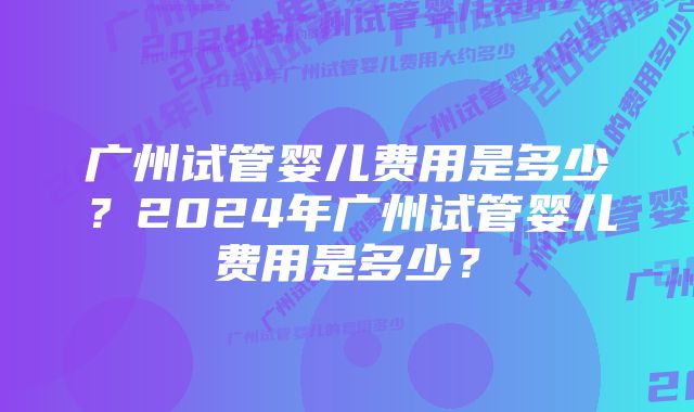 广州试管婴儿费用是多少?2024年广州试管婴儿费用是多少?