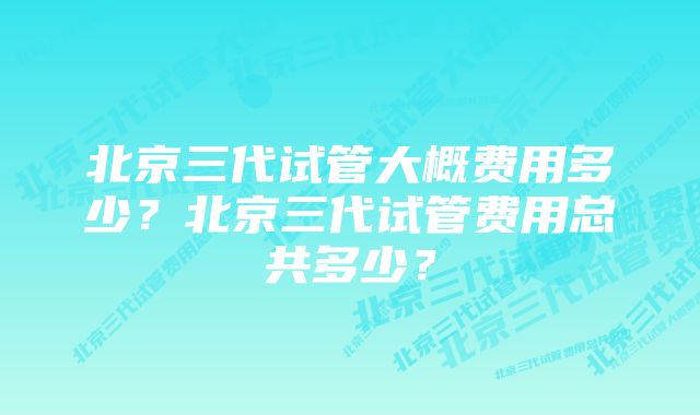 北京三代试管大概费用多少?北京三代试管费用总共多少?