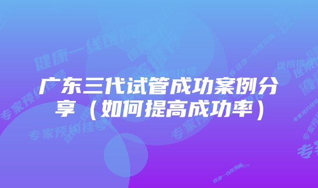 广东三代试管成功案例分享(如何提高成功率)