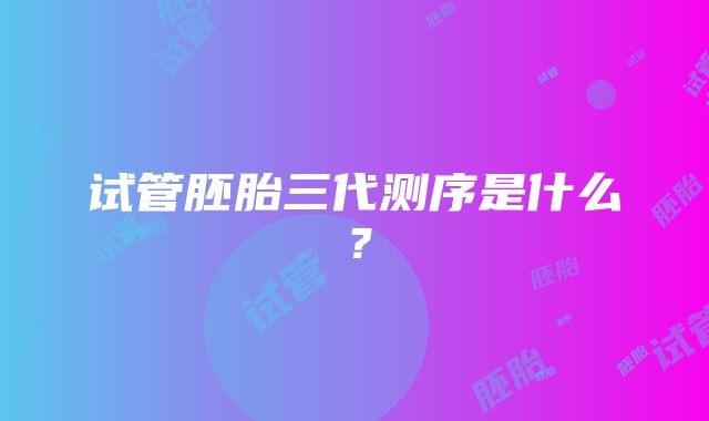 试管胚胎三代测序是什么?