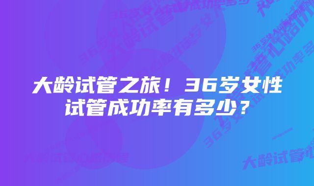 大龄试管之旅!36岁女性试管成功率有多少?