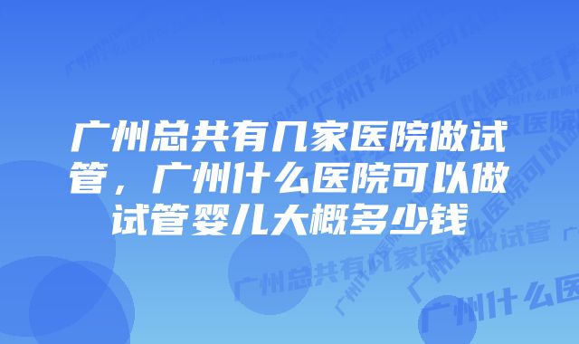 广州总共有几家医院做试管,广州什么医院可以做试管婴儿大概多少钱