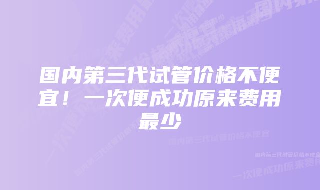 国内第三代试管价格不便宜!一次便成功原来费用最少