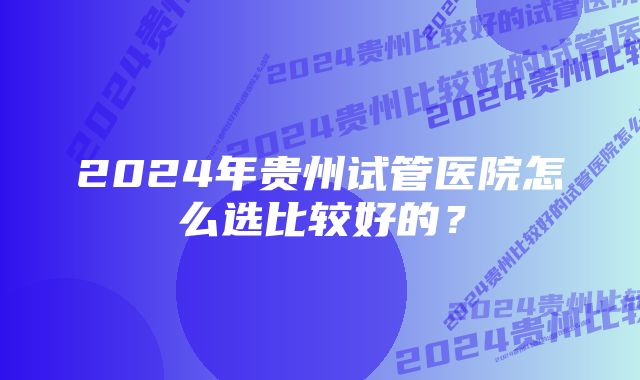 2024年贵州试管医院怎么选比较好的?