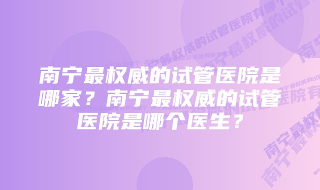 南宁最权威的试管医院是哪家?南宁最权威的试管医院是哪个医生?