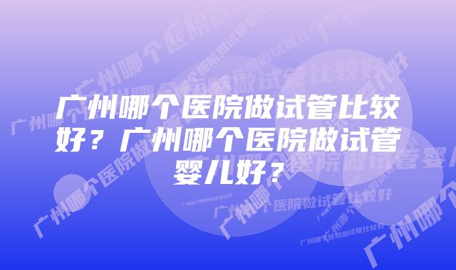 广州哪个医院做试管比较好?广州哪个医院做试管婴儿好?