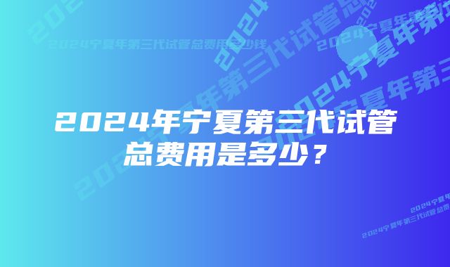 2024年宁夏第三代试管总费用是多少?