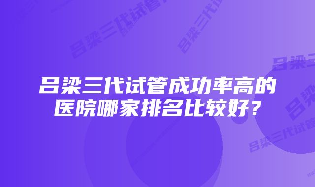 吕梁三代试管成功率高的医院哪家排名比较好?
