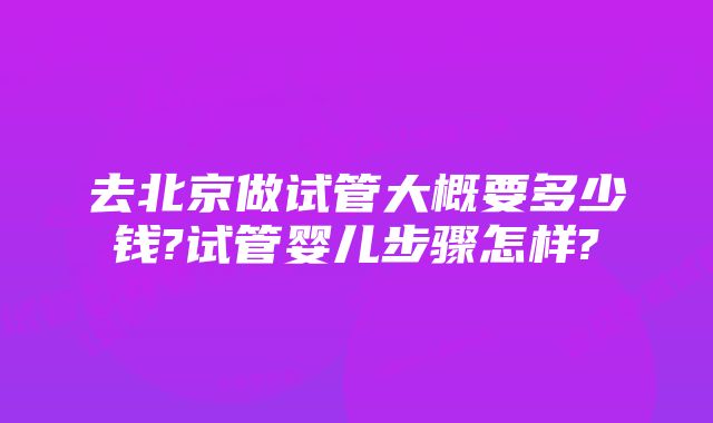 去北京做试管大概要多少钱?试管婴儿步骤怎样?