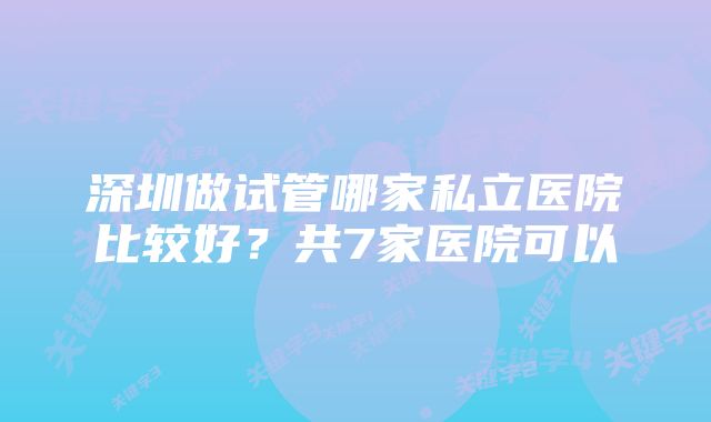 深圳做试管哪家私立医院比较好?共7家医院可以