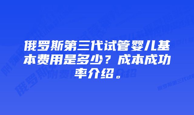 俄罗斯第三代试管婴儿基本费用是多少?成本成功率介绍。