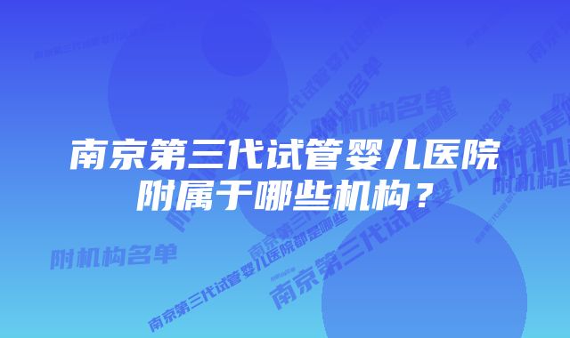南京第三代试管婴儿医院附属于哪些机构?