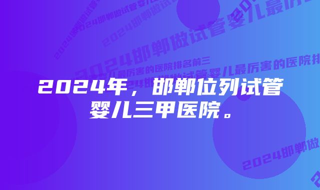 2024年,邯郸位列试管婴儿三甲医院。