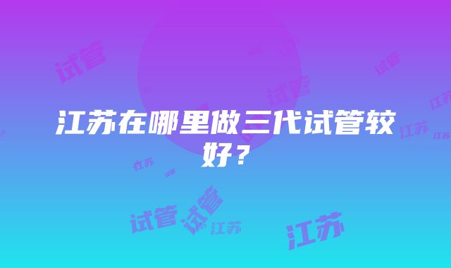 江苏在哪里做三代试管较好?