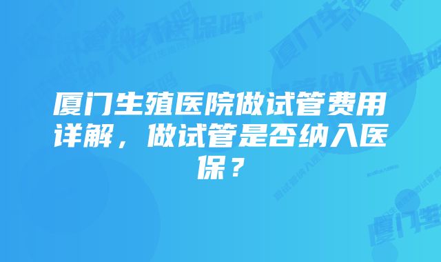 厦门生殖医院做试管费用详解,做试管是否纳入医保?