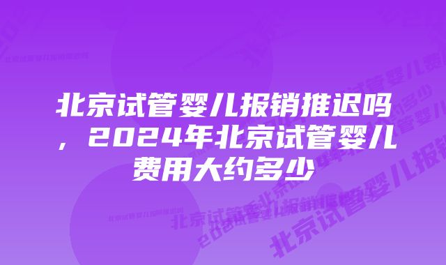 北京试管婴儿报销推迟吗,2024年北京试管婴儿费用大约多少