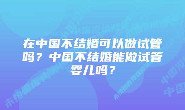 在中国不结婚可以做试管吗?中国不结婚能做试管婴儿吗?