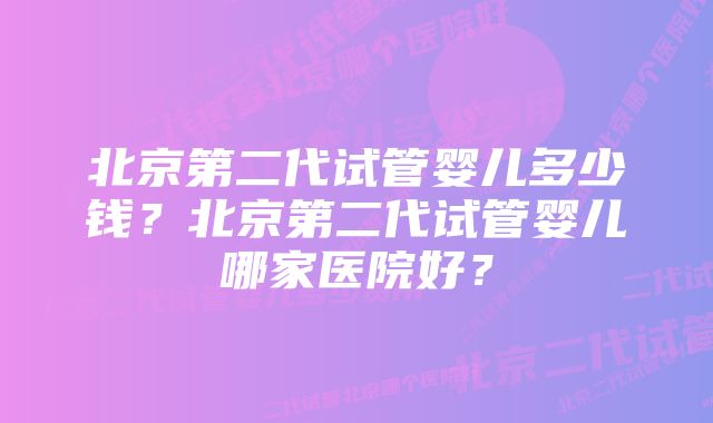北京第二代试管婴儿多少钱?北京第二代试管婴儿哪家医院好?