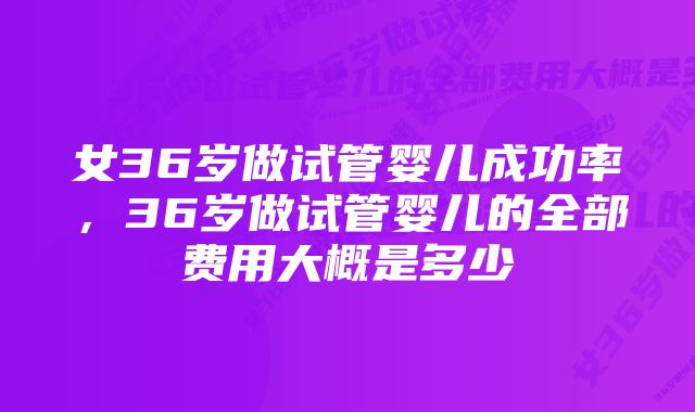 女36岁做试管婴儿成功率,36岁做试管婴儿的全部费用大概是多少