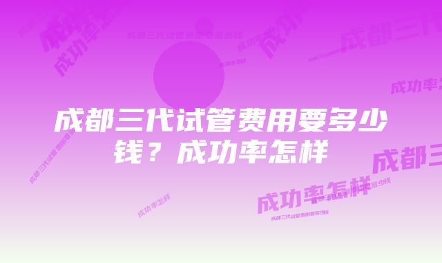 成都三代试管费用要多少钱?成功率怎样