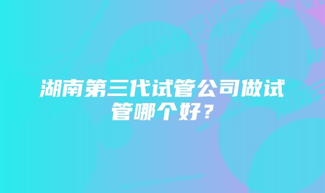 湖南第三代试管公司做试管哪个好?