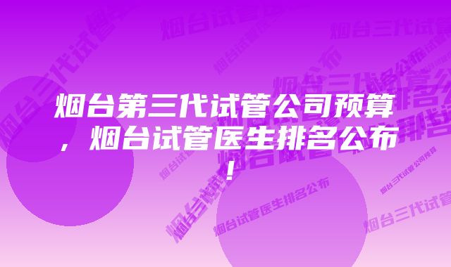 烟台第三代试管公司预算,烟台试管医生排名公布!