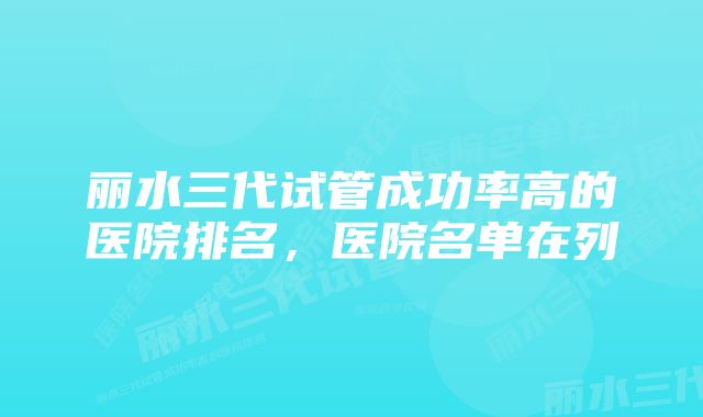 丽水三代试管成功率高的医院排名,医院名单在列