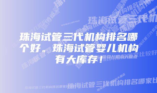 珠海试管三代机构排名哪个好。珠海试管婴儿机构有大库存!