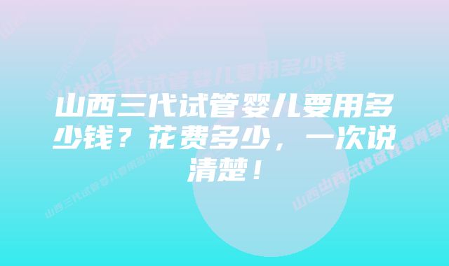 山西三代试管婴儿要用多少钱?花费多少,一次说清楚!