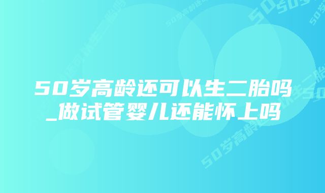 50岁高龄还可以生二胎吗_做试管婴儿还能怀上吗