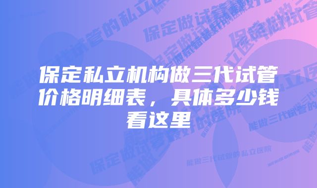 保定私立机构做三代试管价格明细表,具体多少钱看这里