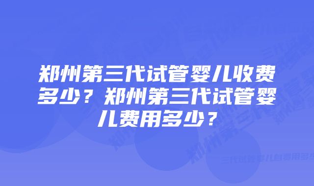 郑州第三代试管婴儿收费多少?郑州第三代试管婴儿费用多少?