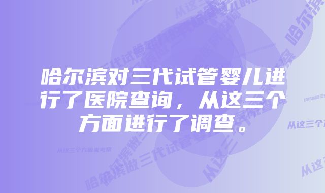 哈尔滨对三代试管婴儿进行了医院查询,从这三个方面进行了调查。