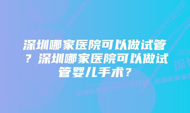 深圳哪家医院可以做试管?深圳哪家医院可以做试管婴儿手术?