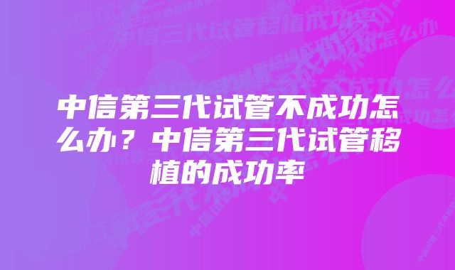 中信第三代试管不成功怎么办?中信第三代试管移植的成功率