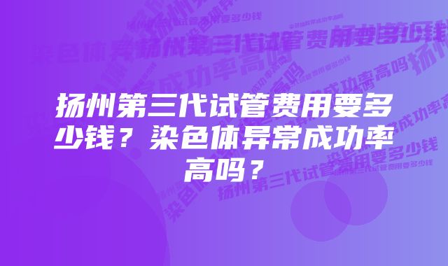扬州第三代试管费用要多少钱?染色体异常成功率高吗?