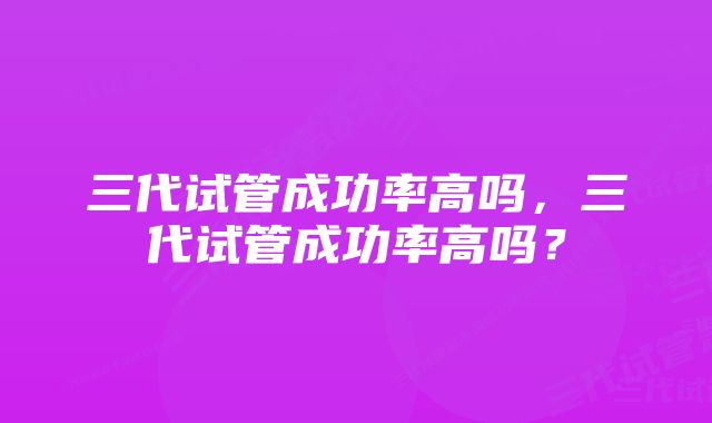 三代试管成功率高吗,三代试管成功率高吗?
