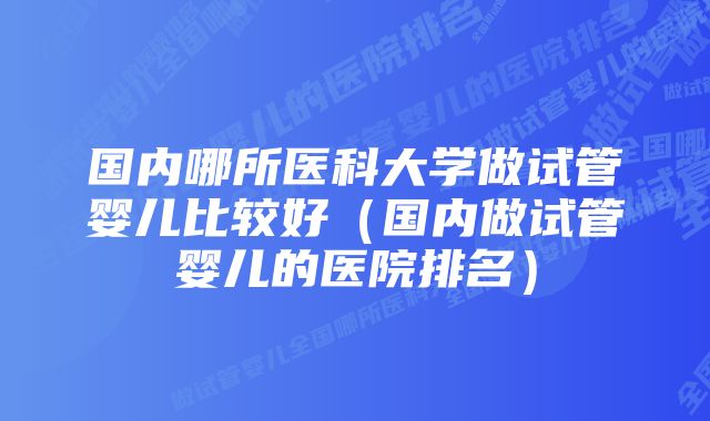 国内哪所医科大学做试管婴儿比较好(国内做试管婴儿的医院排名)