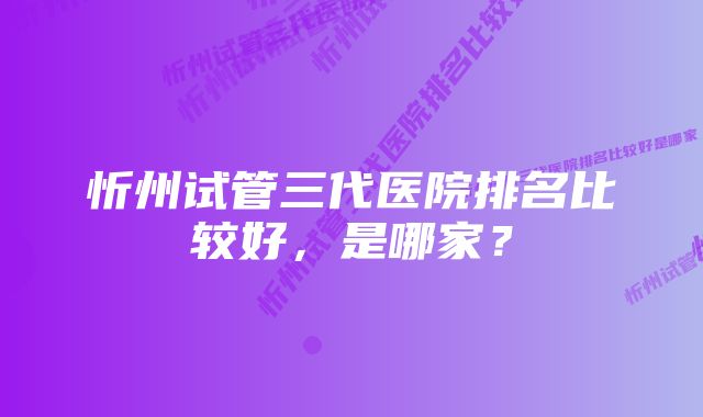 忻州试管三代医院排名比较好,是哪家?