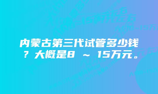 内蒙古第三代试管多少钱?大概是8 ~ 15万元。