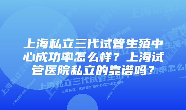 上海私立三代试管生殖中心成功率怎么样?上海试管医院私立的靠谱吗?