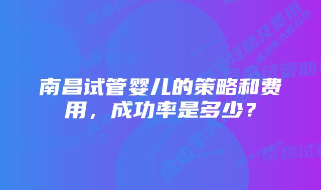 南昌试管婴儿的策略和费用,成功率是多少?