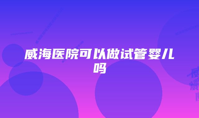 威海医院可以做试管婴儿吗