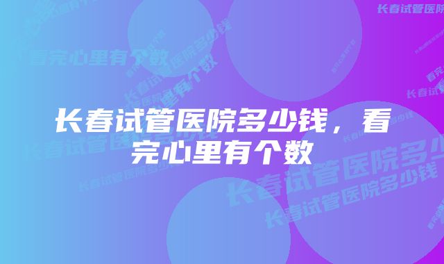 长春试管医院多少钱,看完心里有个数